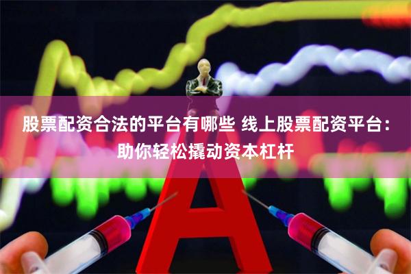 股票配资合法的平台有哪些 线上股票配资平台：助你轻松撬动资本杠杆