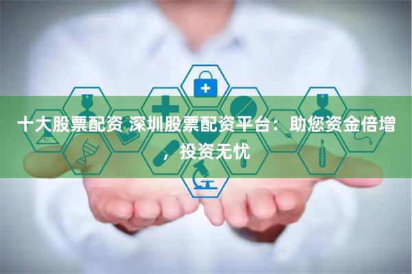 十大股票配资 深圳股票配资平台：助您资金倍增，投资无忧