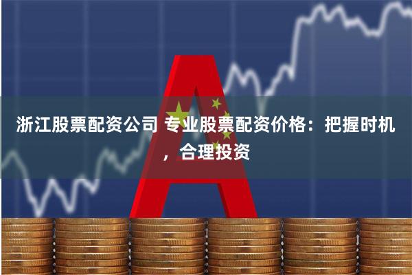 浙江股票配资公司 专业股票配资价格：把握时机，合理投资
