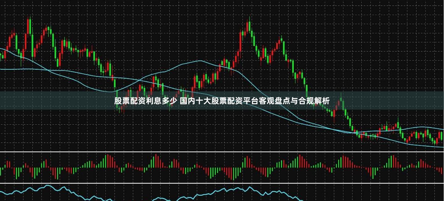 股票配资利息多少 国内十大股票配资平台客观盘点与合规解析