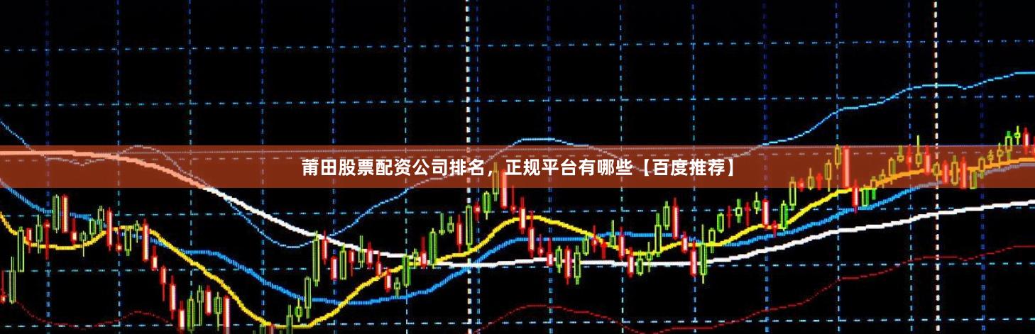 莆田股票配资公司排名，正规平台有哪些【百度推荐】