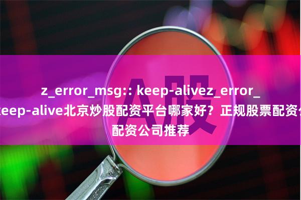 z_error_msg:: keep-alivez_error_msg:: keep-alive北京炒股配资平台哪家好？正规股票配资公司推荐